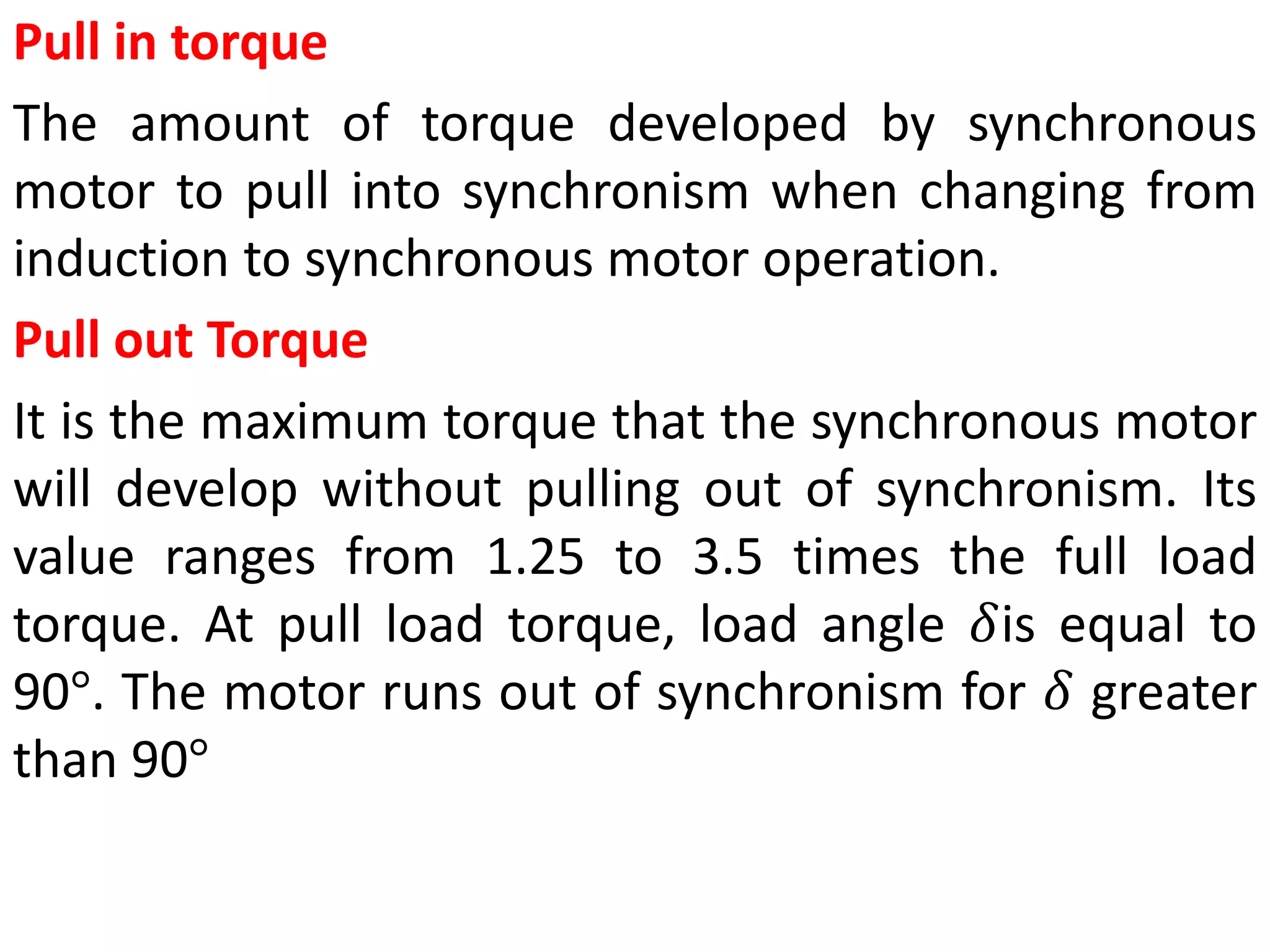 Pull in torque
The amount of torque developed by synchronous
motor to pull into synchronism when changing from
induction to synchronous motor operation.
Pull out Torque
It is the maximum torque that the synchronous motor
will develop without pulling out of synchronism. Its
value ranges from 1.25 to 3.5 times the full load
torque. At pull load torque, load angle 𝛿is equal to
90°. The motor runs out of synchronism for 𝛿 greater
than 90°
 