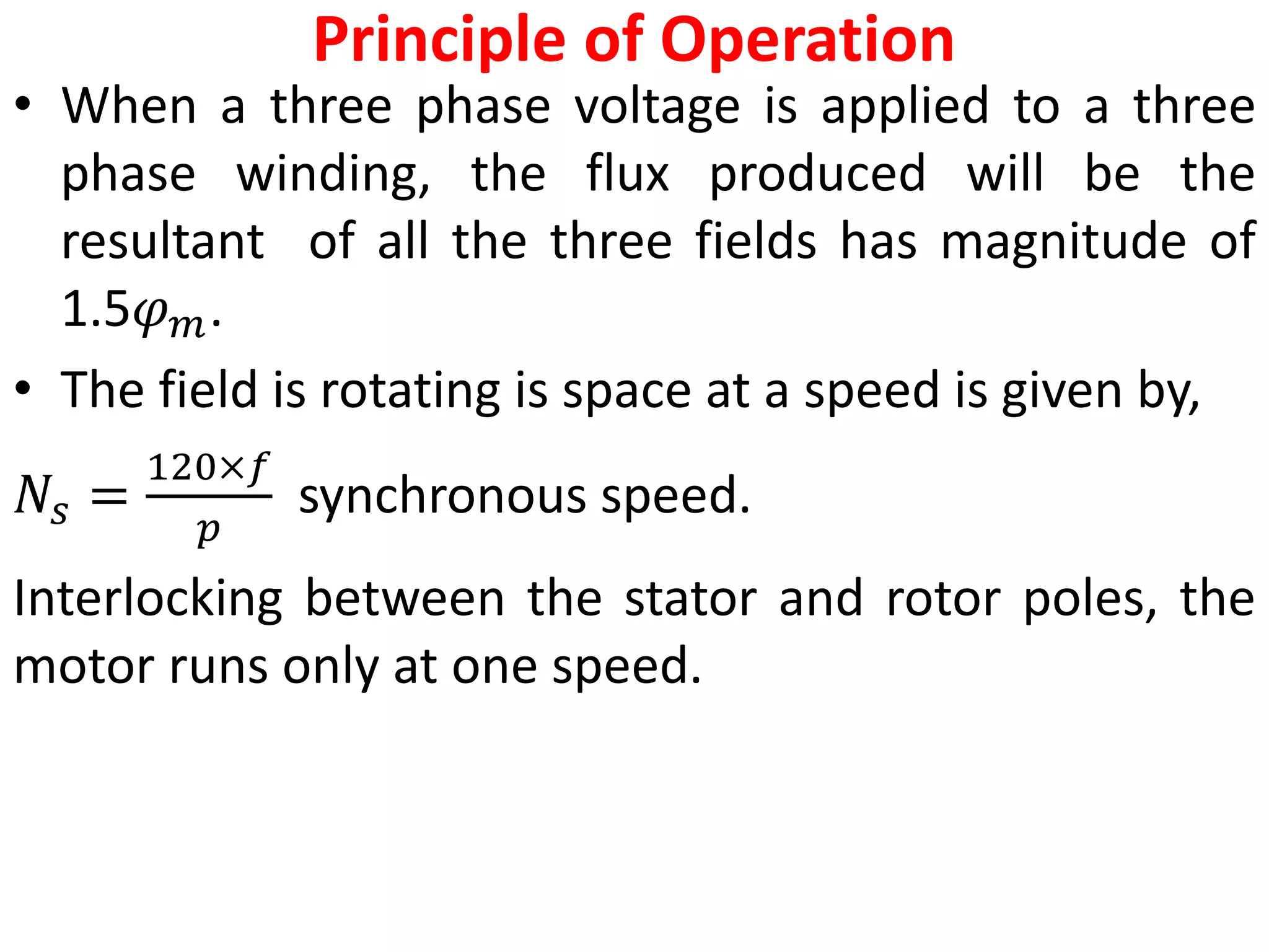 Principle of Operation
• When a three phase voltage is applied to a three
phase winding, the flux produced will be the
resultant of all the three fields has magnitude of
1.5𝜑𝑚.
• The field is rotating is space at a speed is given by,
𝑁𝑠 =
120×𝑓
𝑝
synchronous speed.
Interlocking between the stator and rotor poles, the
motor runs only at one speed.
 