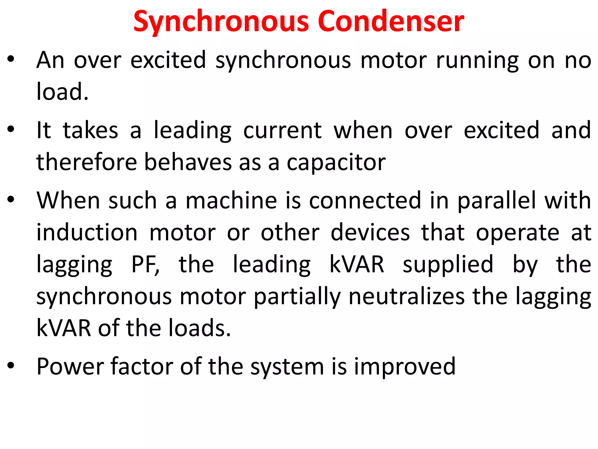 Synchronous Condenser
• An over excited synchronous motor running on no
load.
• It takes a leading current when over excited and
therefore behaves as a capacitor
• When such a machine is connected in parallel with
induction motor or other devices that operate at
lagging PF, the leading kVAR supplied by the
synchronous motor partially neutralizes the lagging
kVAR of the loads.
• Power factor of the system is improved
 
