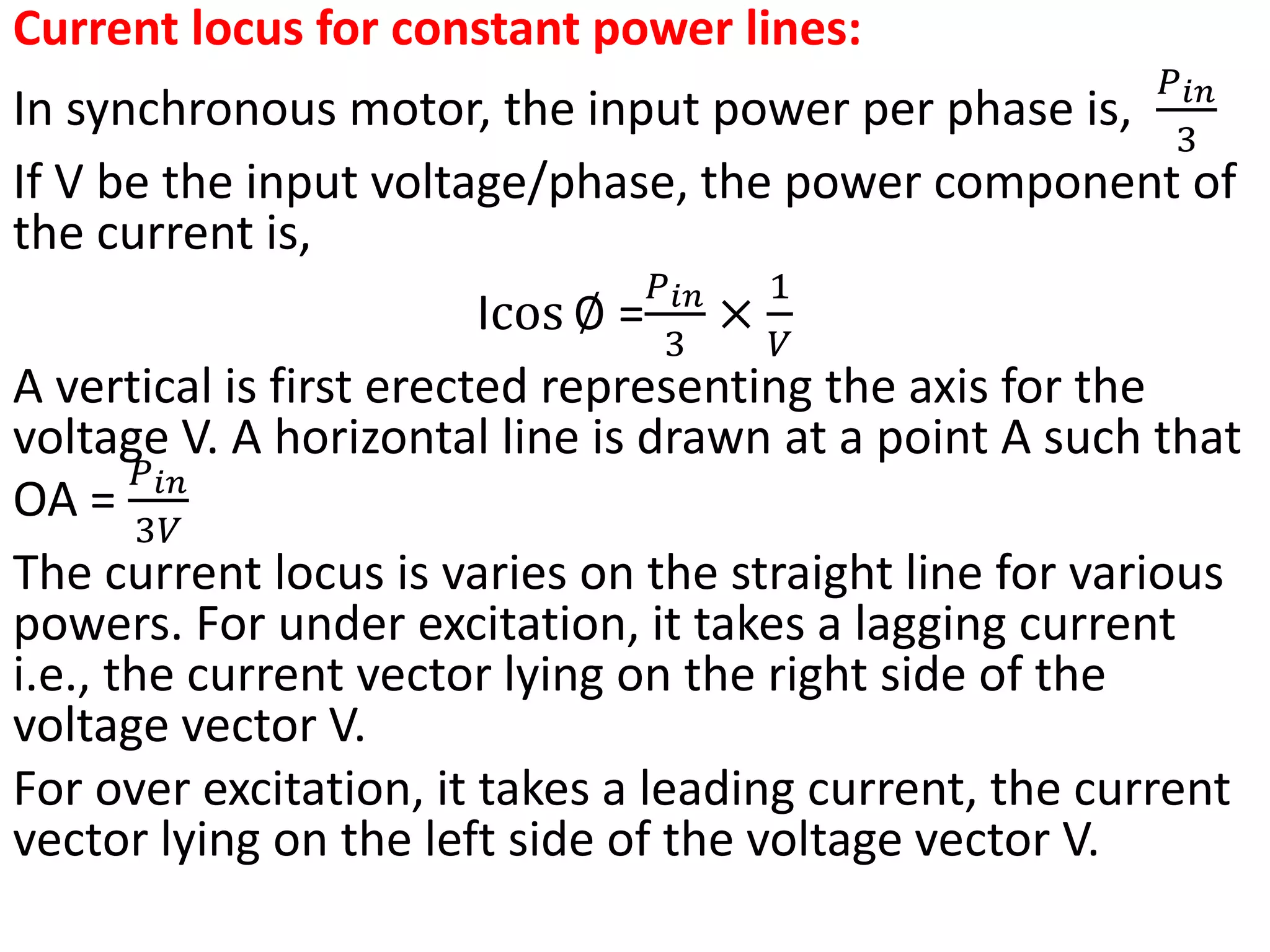 Current locus for constant power lines:
In synchronous motor, the input power per phase is,
𝑃𝑖𝑛
3
If V be the input voltage/phase, the power component of
the current is,
Icos ∅ =
𝑃𝑖𝑛
3
×
1
𝑉
A vertical is first erected representing the axis for the
voltage V. A horizontal line is drawn at a point A such that
OA =
𝑃𝑖𝑛
3𝑉
The current locus is varies on the straight line for various
powers. For under excitation, it takes a lagging current
i.e., the current vector lying on the right side of the
voltage vector V.
For over excitation, it takes a leading current, the current
vector lying on the left side of the voltage vector V.
 