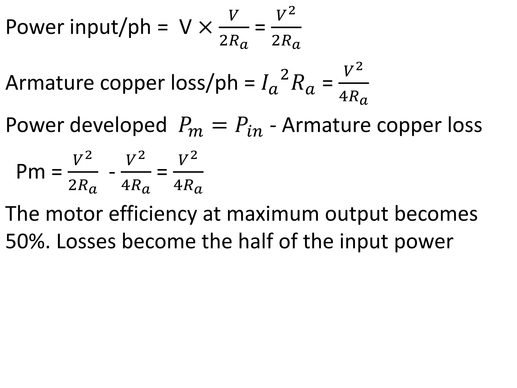 Power input/ph = V ×
𝑉
2𝑅𝑎
=
𝑉2
2𝑅𝑎
Armature copper loss/ph = 𝐼𝑎
2
𝑅𝑎 =
𝑉2
4𝑅𝑎
Power developed 𝑃𝑚 = 𝑃𝑖𝑛 - Armature copper loss
Pm =
𝑉2
2𝑅𝑎
-
𝑉2
4𝑅𝑎
=
𝑉2
4𝑅𝑎
The motor efficiency at maximum output becomes
50%. Losses become the half of the input power
 
