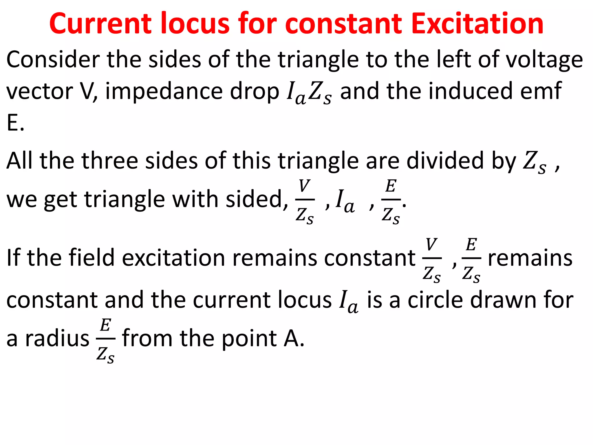 Current locus for constant Excitation
Consider the sides of the triangle to the left of voltage
vector V, impedance drop 𝐼𝑎𝑍𝑠 and the induced emf
E.
All the three sides of this triangle are divided by 𝑍𝑠 ,
we get triangle with sided,
𝑉
𝑍𝑠
, 𝐼𝑎 ,
𝐸
𝑍𝑠
.
If the field excitation remains constant
𝑉
𝑍𝑠
,
𝐸
𝑍𝑠
remains
constant and the current locus 𝐼𝑎 is a circle drawn for
a radius
𝐸
𝑍𝑠
from the point A.
 