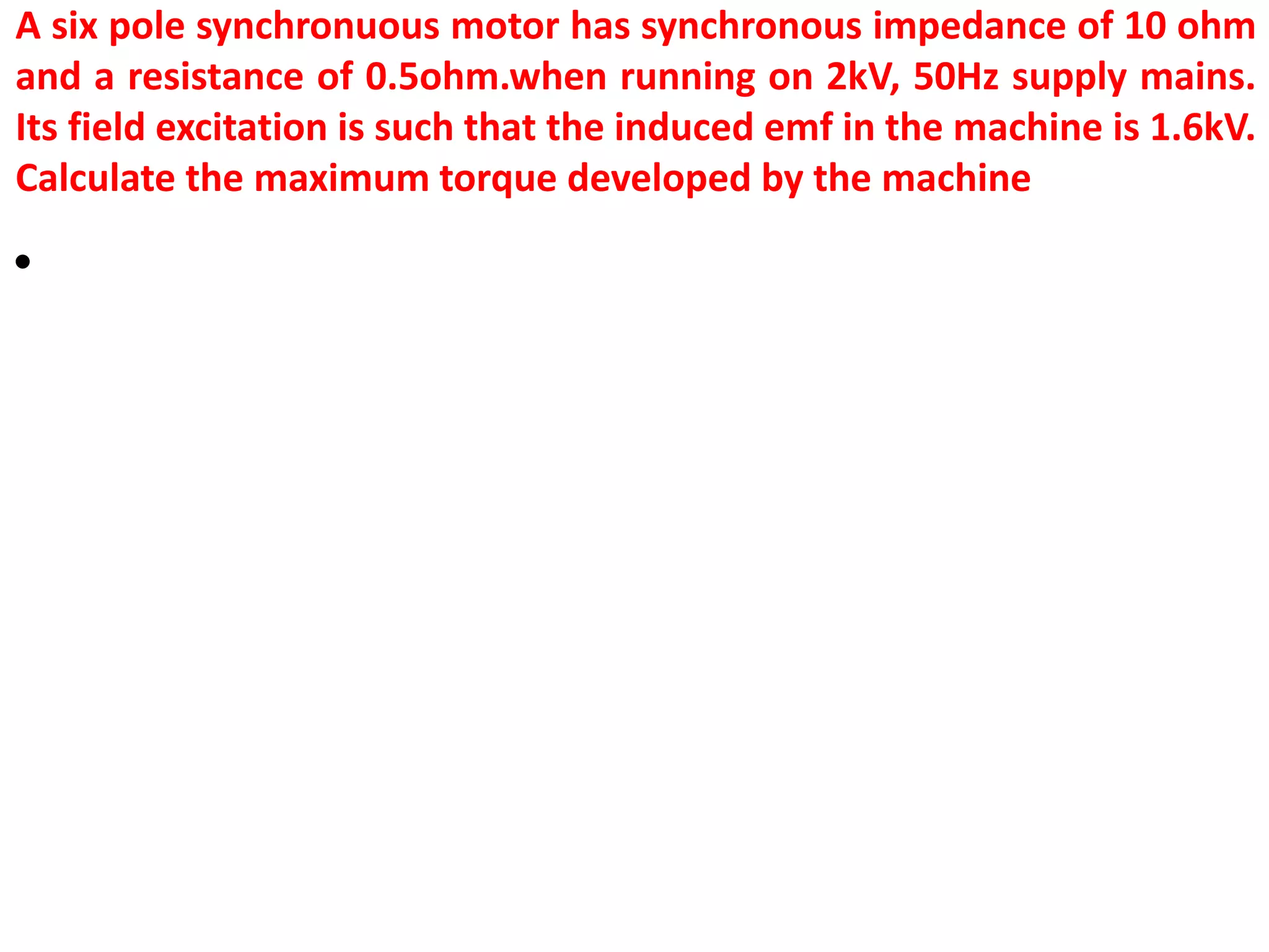 A six pole synchronuous motor has synchronous impedance of 10 ohm
and a resistance of 0.5ohm.when running on 2kV, 50Hz supply mains.
Its field excitation is such that the induced emf in the machine is 1.6kV.
Calculate the maximum torque developed by the machine
•
 