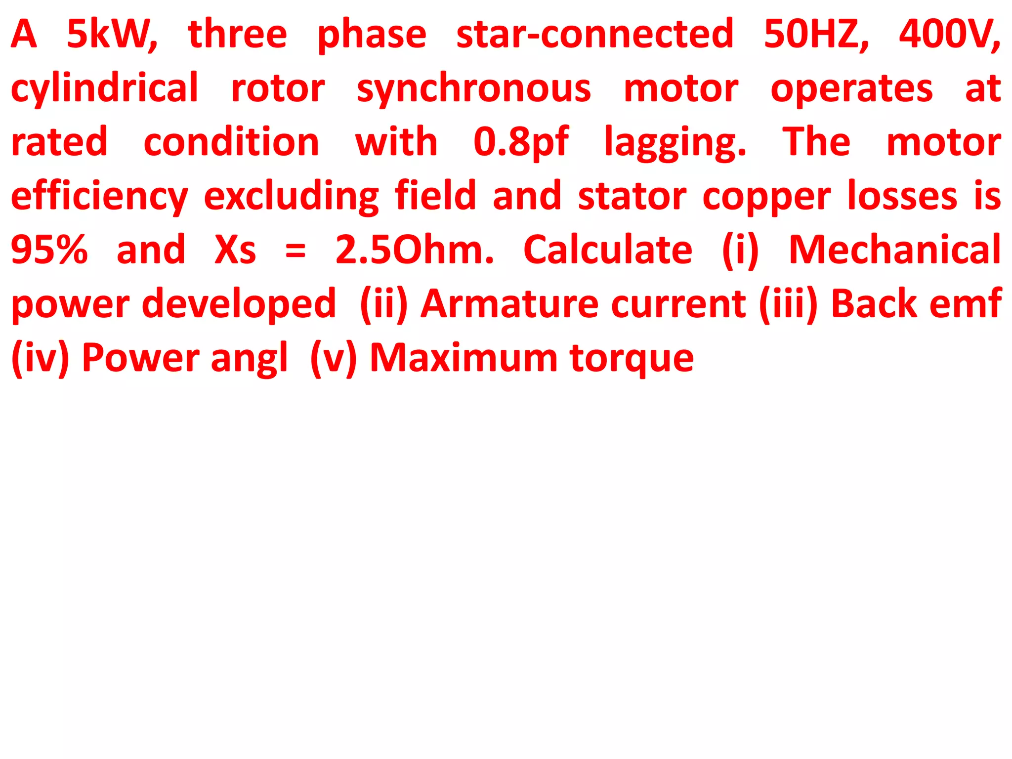 A 5kW, three phase star-connected 50HZ, 400V,
cylindrical rotor synchronous motor operates at
rated condition with 0.8pf lagging. The motor
efficiency excluding field and stator copper losses is
95% and Xs = 2.5Ohm. Calculate (i) Mechanical
power developed (ii) Armature current (iii) Back emf
(iv) Power angl (v) Maximum torque
 