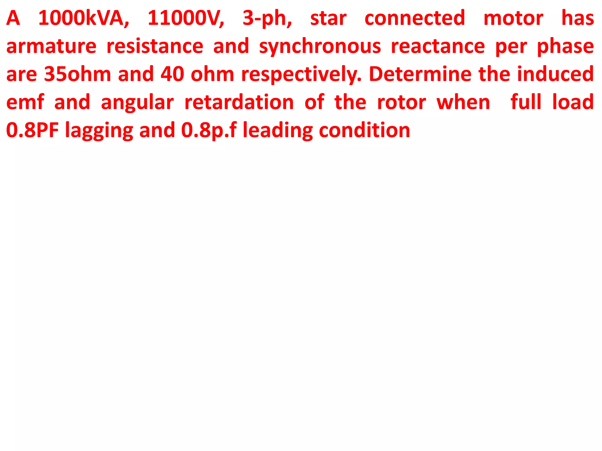 A 1000kVA, 11000V, 3-ph, star connected motor has
armature resistance and synchronous reactance per phase
are 35ohm and 40 ohm respectively. Determine the induced
emf and angular retardation of the rotor when full load
0.8PF lagging and 0.8p.f leading condition
 
