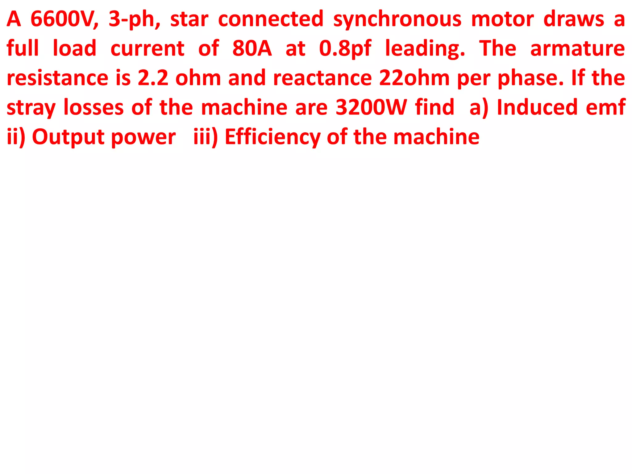 A 6600V, 3-ph, star connected synchronous motor draws a
full load current of 80A at 0.8pf leading. The armature
resistance is 2.2 ohm and reactance 22ohm per phase. If the
stray losses of the machine are 3200W find a) Induced emf
ii) Output power iii) Efficiency of the machine
 
