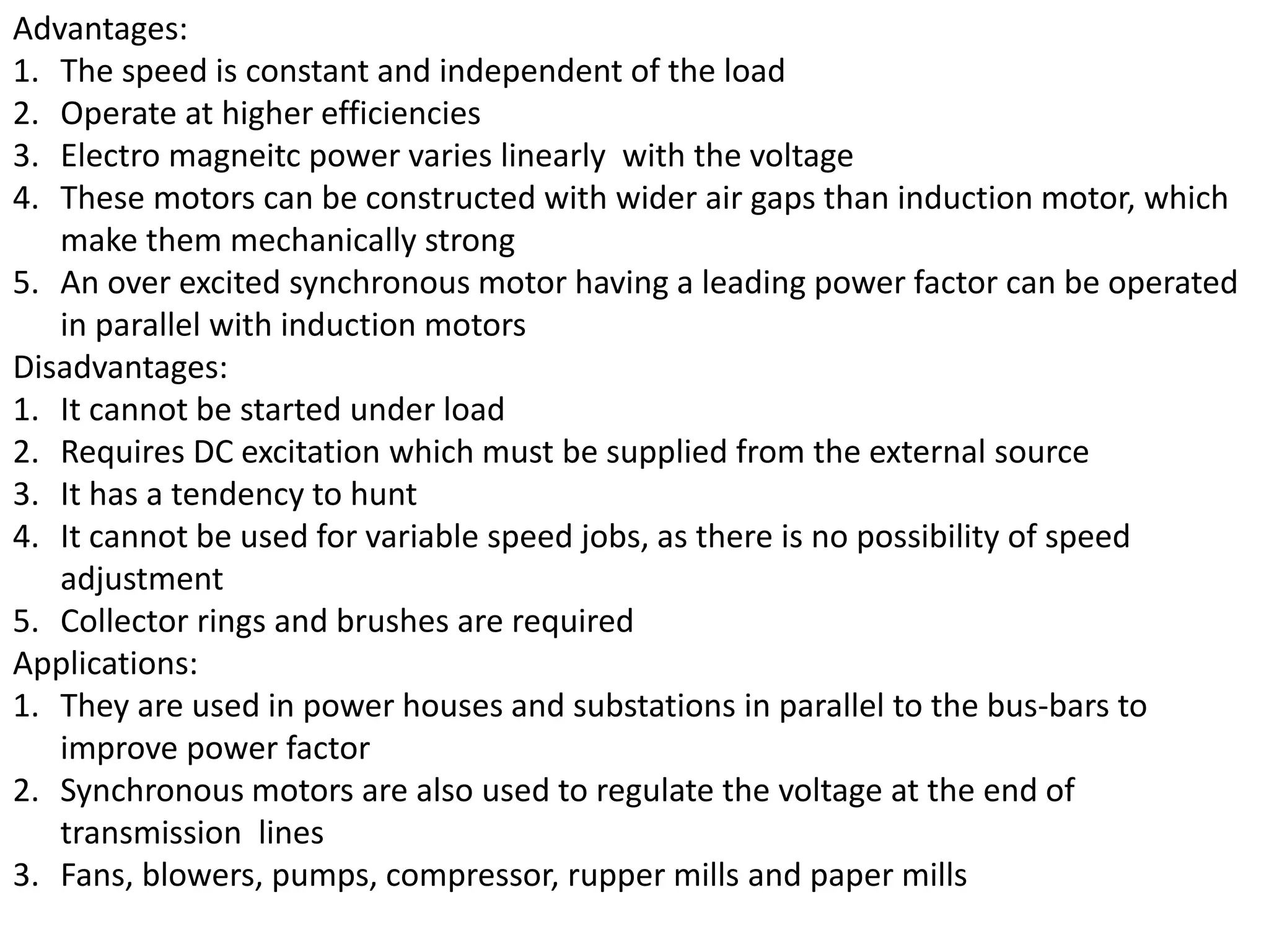Advantages:
1. The speed is constant and independent of the load
2. Operate at higher efficiencies
3. Electro magneitc power varies linearly with the voltage
4. These motors can be constructed with wider air gaps than induction motor, which
make them mechanically strong
5. An over excited synchronous motor having a leading power factor can be operated
in parallel with induction motors
Disadvantages:
1. It cannot be started under load
2. Requires DC excitation which must be supplied from the external source
3. It has a tendency to hunt
4. It cannot be used for variable speed jobs, as there is no possibility of speed
adjustment
5. Collector rings and brushes are required
Applications:
1. They are used in power houses and substations in parallel to the bus-bars to
improve power factor
2. Synchronous motors are also used to regulate the voltage at the end of
transmission lines
3. Fans, blowers, pumps, compressor, rupper mills and paper mills
 