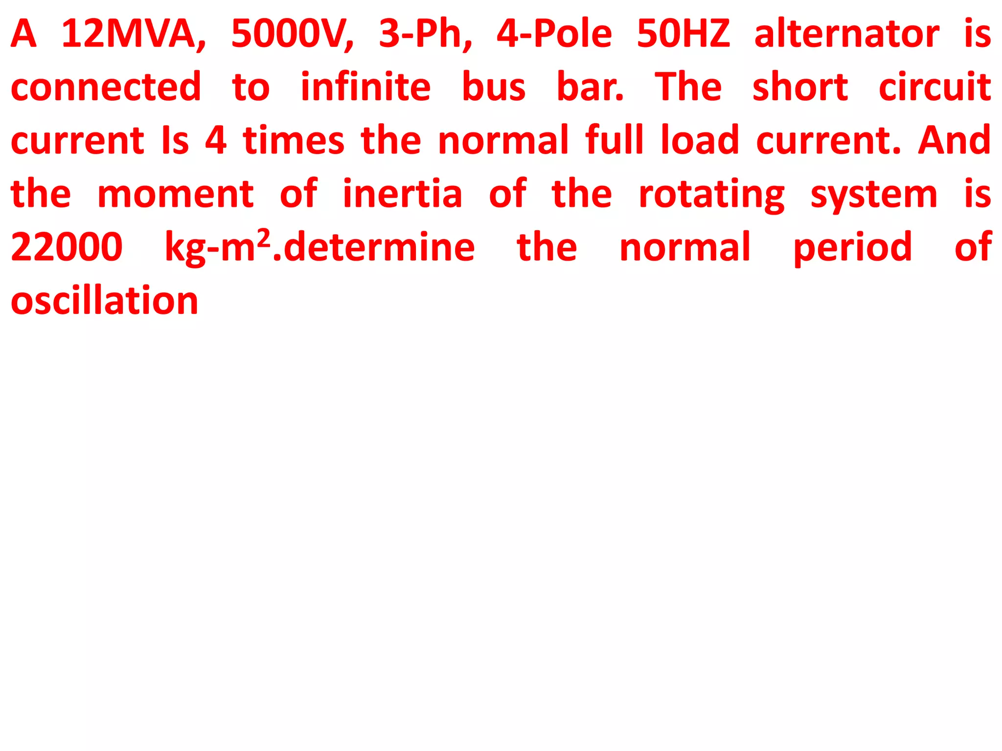 A 12MVA, 5000V, 3-Ph, 4-Pole 50HZ alternator is
connected to infinite bus bar. The short circuit
current Is 4 times the normal full load current. And
the moment of inertia of the rotating system is
22000 kg-m2.determine the normal period of
oscillation
 