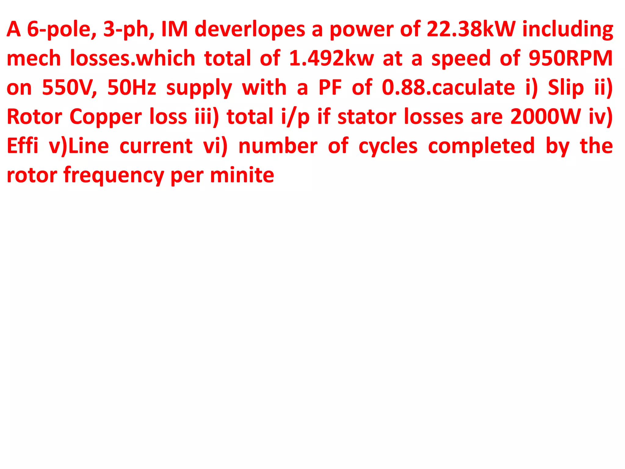 A 6-pole, 3-ph, IM deverlopes a power of 22.38kW including
mech losses.which total of 1.492kw at a speed of 950RPM
on 550V, 50Hz supply with a PF of 0.88.caculate i) Slip ii)
Rotor Copper loss iii) total i/p if stator losses are 2000W iv)
Effi v)Line current vi) number of cycles completed by the
rotor frequency per minite
 