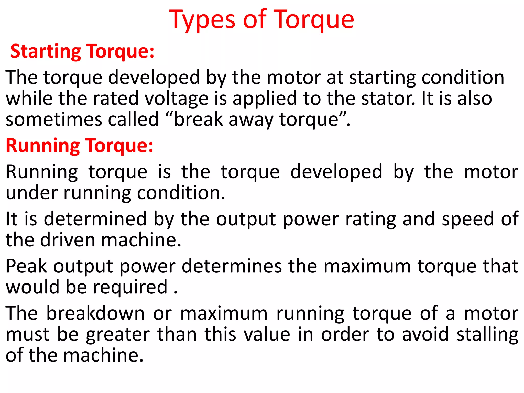 Types of Torque
Starting Torque:
The torque developed by the motor at starting condition
while the rated voltage is applied to the stator. It is also
sometimes called “break away torque”.
Running Torque:
Running torque is the torque developed by the motor
under running condition.
It is determined by the output power rating and speed of
the driven machine.
Peak output power determines the maximum torque that
would be required .
The breakdown or maximum running torque of a motor
must be greater than this value in order to avoid stalling
of the machine.
 