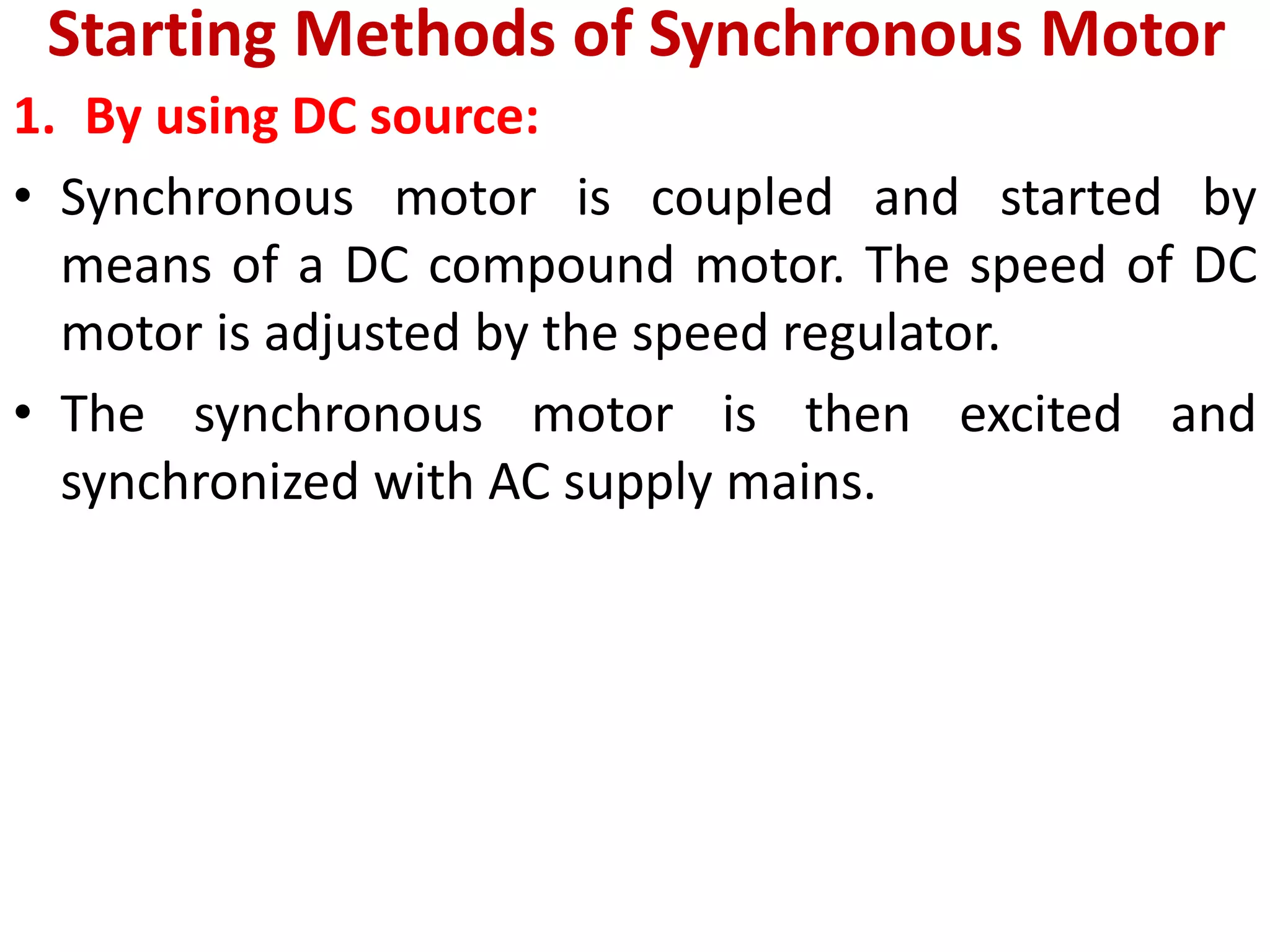 Starting Methods of Synchronous Motor
1. By using DC source:
• Synchronous motor is coupled and started by
means of a DC compound motor. The speed of DC
motor is adjusted by the speed regulator.
• The synchronous motor is then excited and
synchronized with AC supply mains.
 
