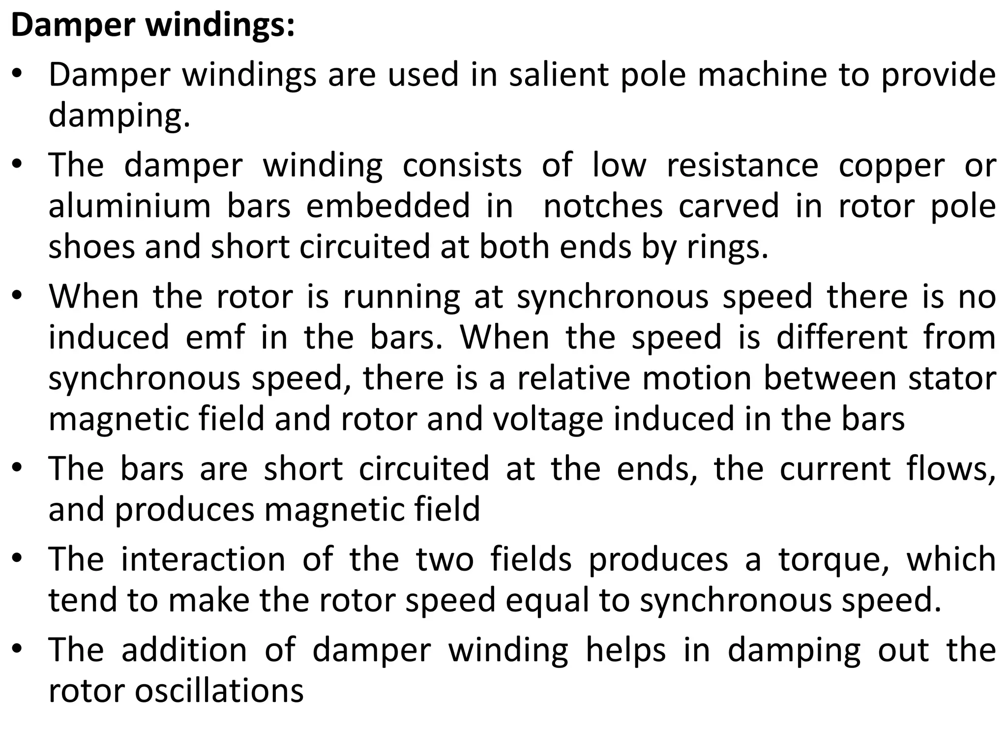 Damper windings:
• Damper windings are used in salient pole machine to provide
damping.
• The damper winding consists of low resistance copper or
aluminium bars embedded in notches carved in rotor pole
shoes and short circuited at both ends by rings.
• When the rotor is running at synchronous speed there is no
induced emf in the bars. When the speed is different from
synchronous speed, there is a relative motion between stator
magnetic field and rotor and voltage induced in the bars
• The bars are short circuited at the ends, the current flows,
and produces magnetic field
• The interaction of the two fields produces a torque, which
tend to make the rotor speed equal to synchronous speed.
• The addition of damper winding helps in damping out the
rotor oscillations
 