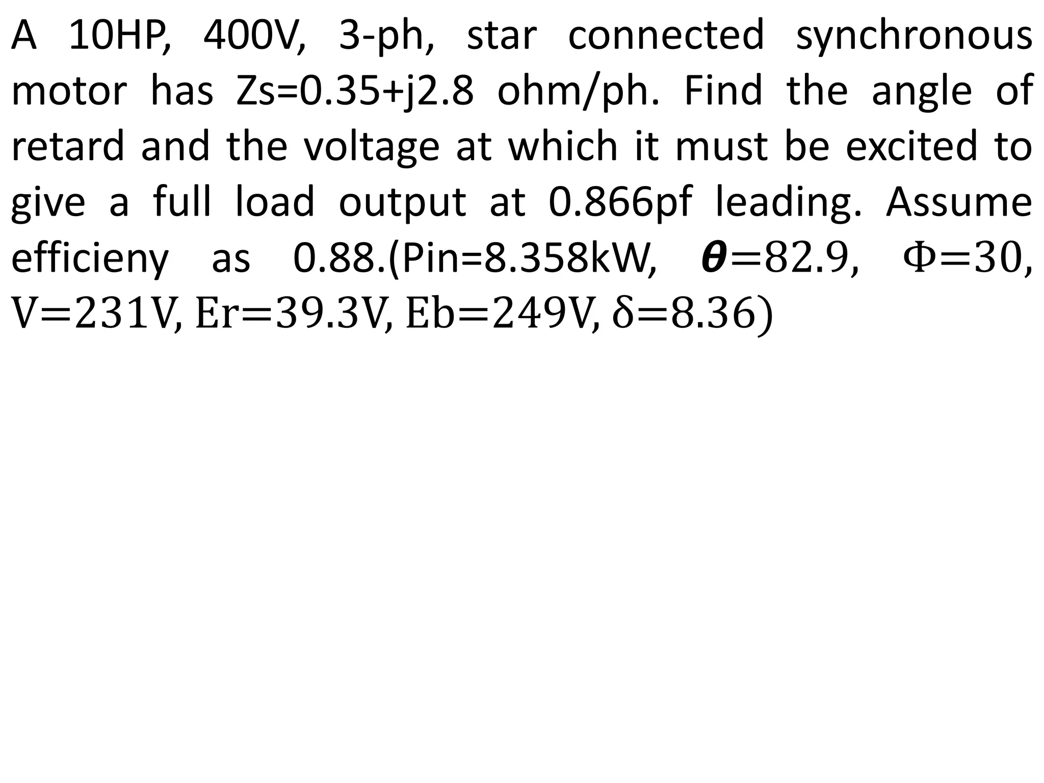 A 10HP, 400V, 3-ph, star connected synchronous
motor has Zs=0.35+j2.8 ohm/ph. Find the angle of
retard and the voltage at which it must be excited to
give a full load output at 0.866pf leading. Assume
efficieny as 0.88.(Pin=8.358kW, 𝞱=82.9, Φ=30,
V=231V, Er=39.3V, Eb=249V, δ=8.36)
 