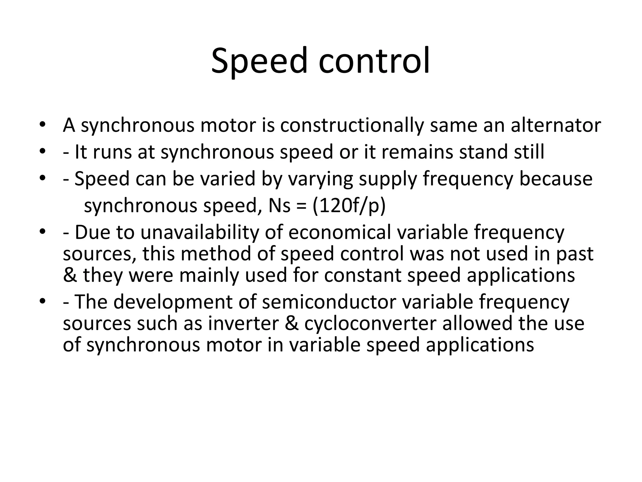 Speed control
• A synchronous motor is constructionally same an alternator
• - It runs at synchronous speed or it remains stand still
• - Speed can be varied by varying supply frequency because
synchronous speed, Ns = (120f/p)
• - Due to unavailability of economical variable frequency
sources, this method of speed control was not used in past
& they were mainly used for constant speed applications
• - The development of semiconductor variable frequency
sources such as inverter & cycloconverter allowed the use
of synchronous motor in variable speed applications
 
