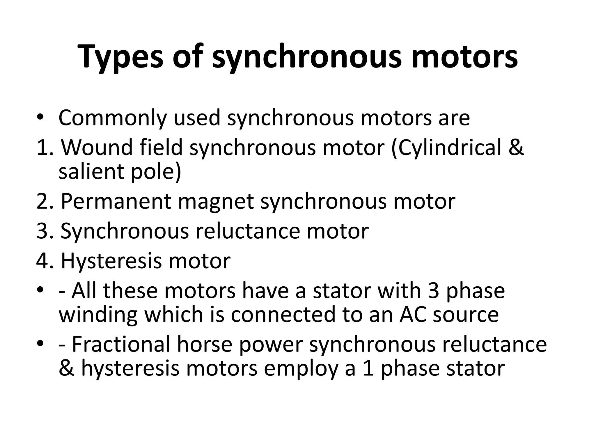 Types of synchronous motors
• Commonly used synchronous motors are
1. Wound field synchronous motor (Cylindrical &
salient pole)
2. Permanent magnet synchronous motor
3. Synchronous reluctance motor
4. Hysteresis motor
• - All these motors have a stator with 3 phase
winding which is connected to an AC source
• - Fractional horse power synchronous reluctance
& hysteresis motors employ a 1 phase stator
 