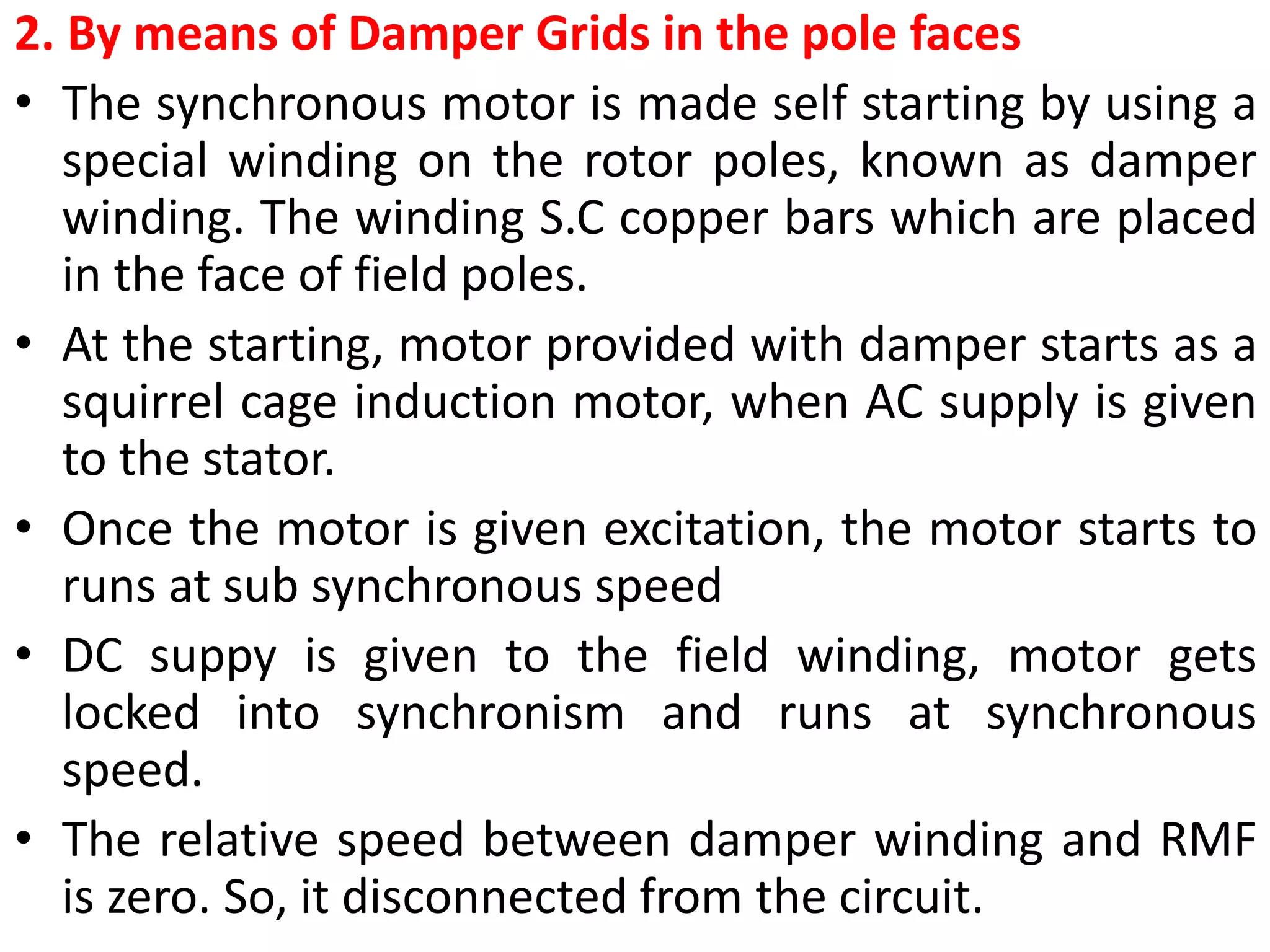 2. By means of Damper Grids in the pole faces
• The synchronous motor is made self starting by using a
special winding on the rotor poles, known as damper
winding. The winding S.C copper bars which are placed
in the face of field poles.
• At the starting, motor provided with damper starts as a
squirrel cage induction motor, when AC supply is given
to the stator.
• Once the motor is given excitation, the motor starts to
runs at sub synchronous speed
• DC suppy is given to the field winding, motor gets
locked into synchronism and runs at synchronous
speed.
• The relative speed between damper winding and RMF
is zero. So, it disconnected from the circuit.
 