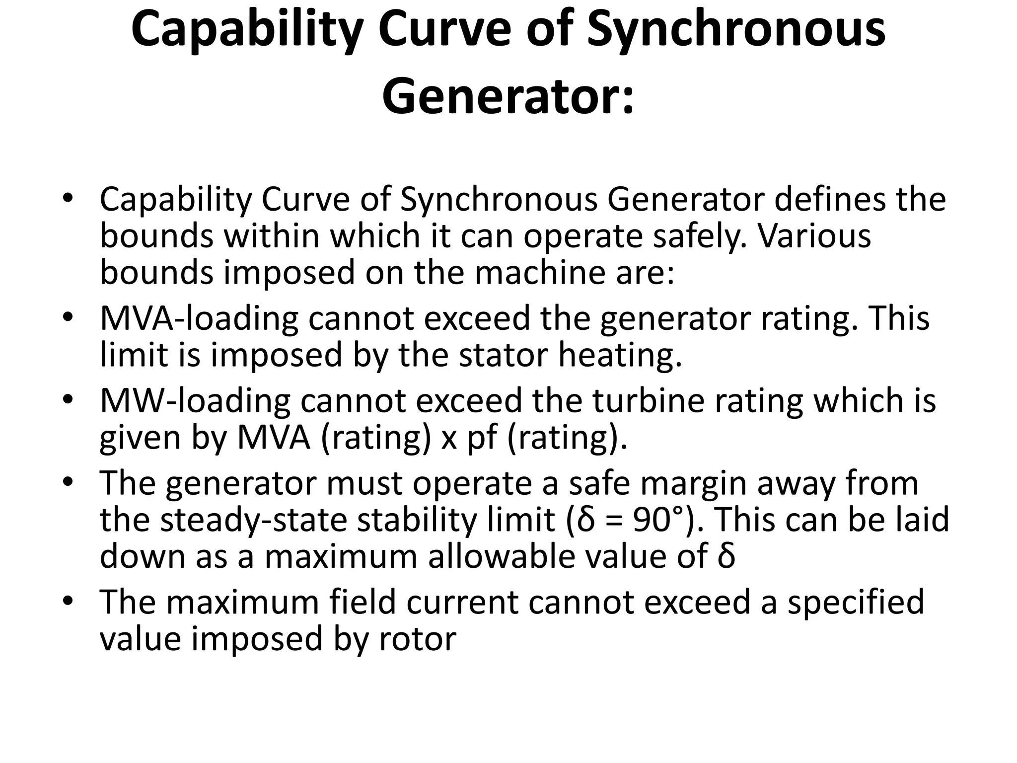 Capability Curve of Synchronous
Generator:
• Capability Curve of Synchronous Generator defines the
bounds within which it can operate safely. Various
bounds imposed on the machine are:
• MVA-loading cannot exceed the generator rating. This
limit is imposed by the stator heating.
• MW-loading cannot exceed the turbine rating which is
given by MVA (rating) x pf (rating).
• The generator must operate a safe margin away from
the steady-state stability limit (δ = 90°). This can be laid
down as a maximum allowable value of δ
• The maximum field current cannot exceed a specified
value imposed by rotor
 