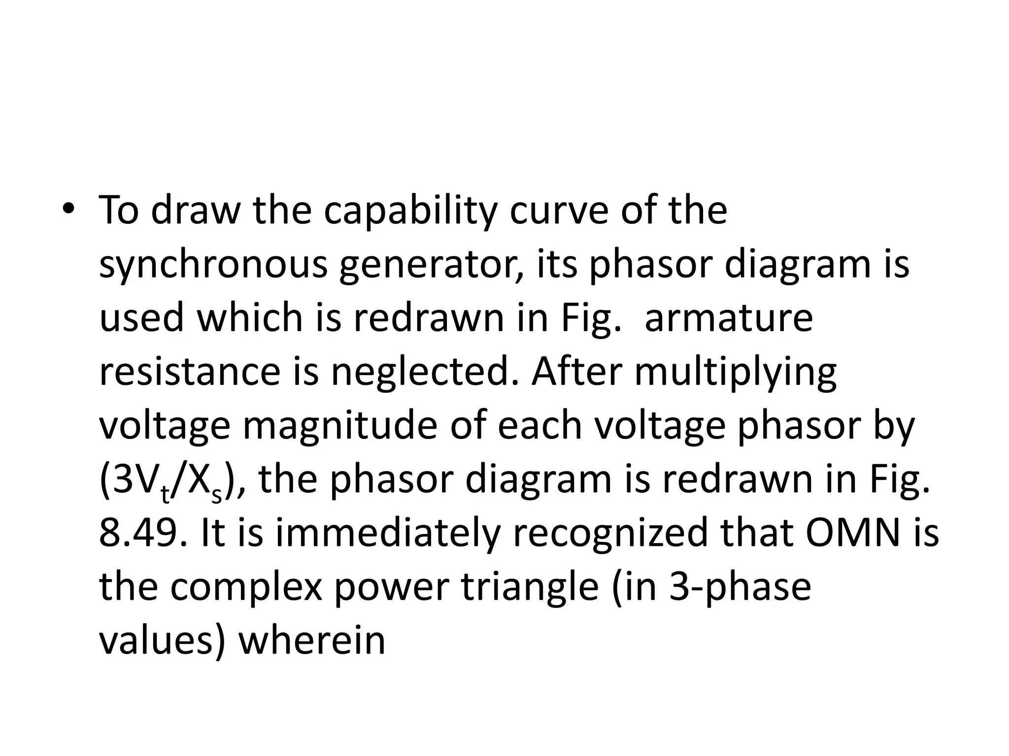 • To draw the capability curve of the
synchronous generator, its phasor diagram is
used which is redrawn in Fig. armature
resistance is neglected. After multiplying
voltage magnitude of each voltage phasor by
(3Vt/Xs), the phasor diagram is redrawn in Fig.
8.49. It is immediately recognized that OMN is
the complex power triangle (in 3-phase
values) wherein
 