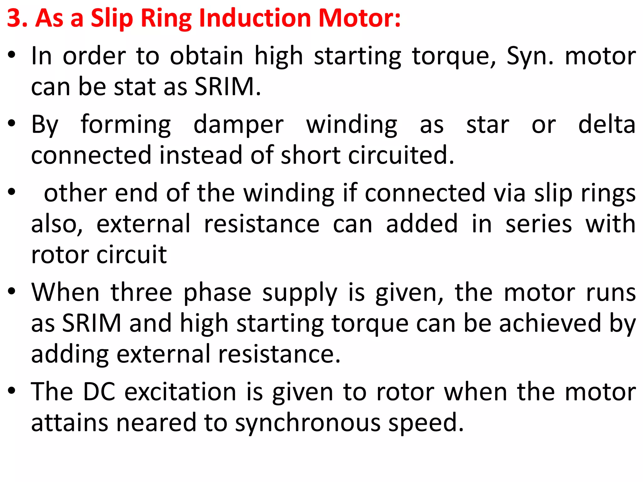 3. As a Slip Ring Induction Motor:
• In order to obtain high starting torque, Syn. motor
can be stat as SRIM.
• By forming damper winding as star or delta
connected instead of short circuited.
• other end of the winding if connected via slip rings
also, external resistance can added in series with
rotor circuit
• When three phase supply is given, the motor runs
as SRIM and high starting torque can be achieved by
adding external resistance.
• The DC excitation is given to rotor when the motor
attains neared to synchronous speed.
 
