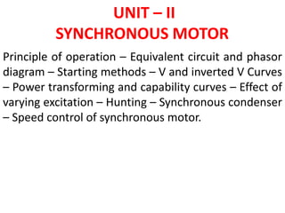 UNIT – II
SYNCHRONOUS MOTOR
Principle of operation – Equivalent circuit and phasor
diagram – Starting methods – V and inverted V Curves
– Power transforming and capability curves – Effect of
varying excitation – Hunting – Synchronous condenser
– Speed control of synchronous motor.
 