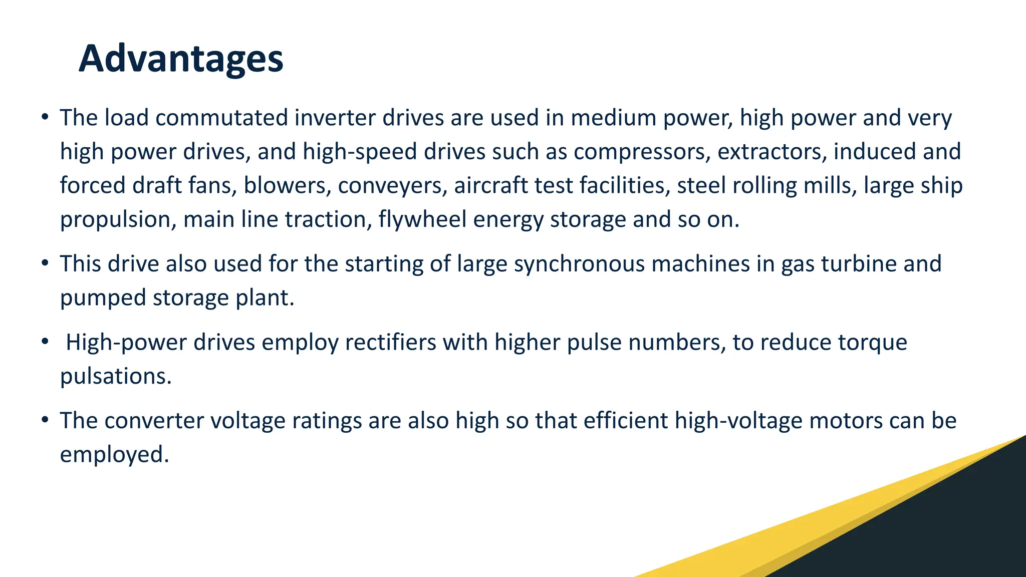 Advantages
• The load commutated inverter drives are used in medium power, high power and very
high power drives, and high-speed drives such as compressors, extractors, induced and
forced draft fans, blowers, conveyers, aircraft test facilities, steel rolling mills, large ship
propulsion, main line traction, flywheel energy storage and so on.
• This drive also used for the starting of large synchronous machines in gas turbine and
pumped storage plant.
• High-power drives employ rectifiers with higher pulse numbers, to reduce torque
pulsations.
• The converter voltage ratings are also high so that efficient high-voltage motors can be
employed.
 