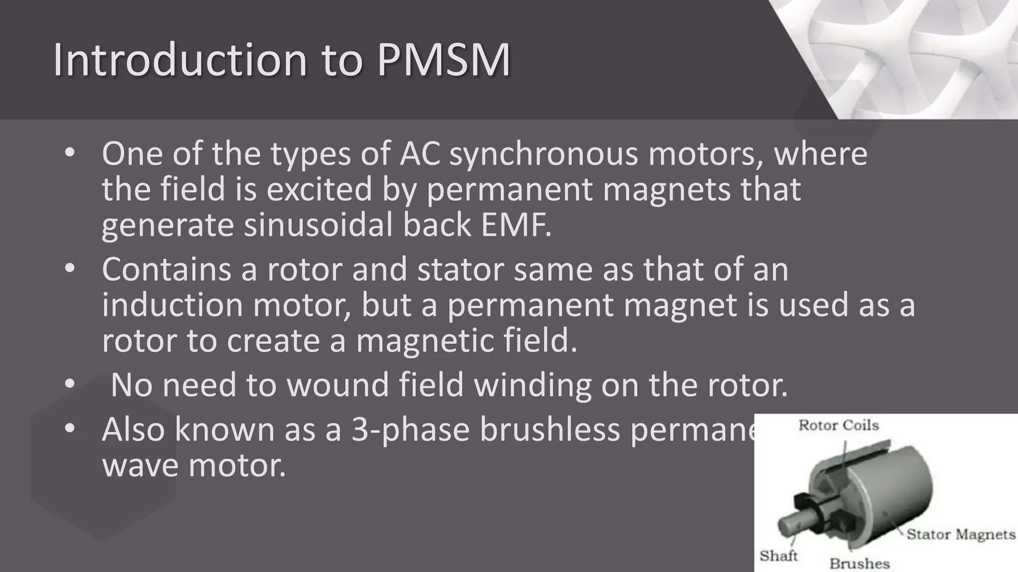 Introduction to PMSM
• One of the types of AC synchronous motors, where
the field is excited by permanent magnets that
generate sinusoidal back EMF.
• Contains a rotor and stator same as that of an
induction motor, but a permanent magnet is used as a
rotor to create a magnetic field.
• No need to wound field winding on the rotor.
• Also known as a 3-phase brushless permanent sine
wave motor.
 