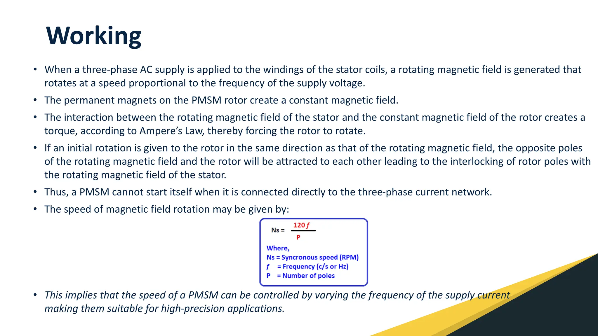 Working
• When a three-phase AC supply is applied to the windings of the stator coils, a rotating magnetic field is generated that
rotates at a speed proportional to the frequency of the supply voltage.
• The permanent magnets on the PMSM rotor create a constant magnetic field.
• The interaction between the rotating magnetic field of the stator and the constant magnetic field of the rotor creates a
torque, according to Ampere’s Law, thereby forcing the rotor to rotate.
• If an initial rotation is given to the rotor in the same direction as that of the rotating magnetic field, the opposite poles
of the rotating magnetic field and the rotor will be attracted to each other leading to the interlocking of rotor poles with
the rotating magnetic field of the stator.
• Thus, a PMSM cannot start itself when it is connected directly to the three-phase current network.
• The speed of magnetic field rotation may be given by:
• This implies that the speed of a PMSM can be controlled by varying the frequency of the supply current
making them suitable for high-precision applications.
 