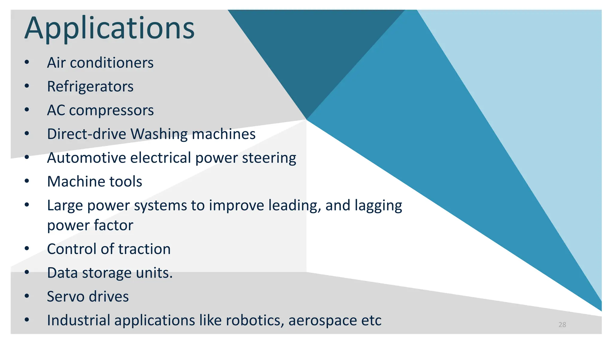 Applications
• Air conditioners
• Refrigerators
• AC compressors
• Direct-drive Washing machines
• Automotive electrical power steering
• Machine tools
• Large power systems to improve leading, and lagging
power factor
• Control of traction
• Data storage units.
• Servo drives
• Industrial applications like robotics, aerospace etc 28
 
