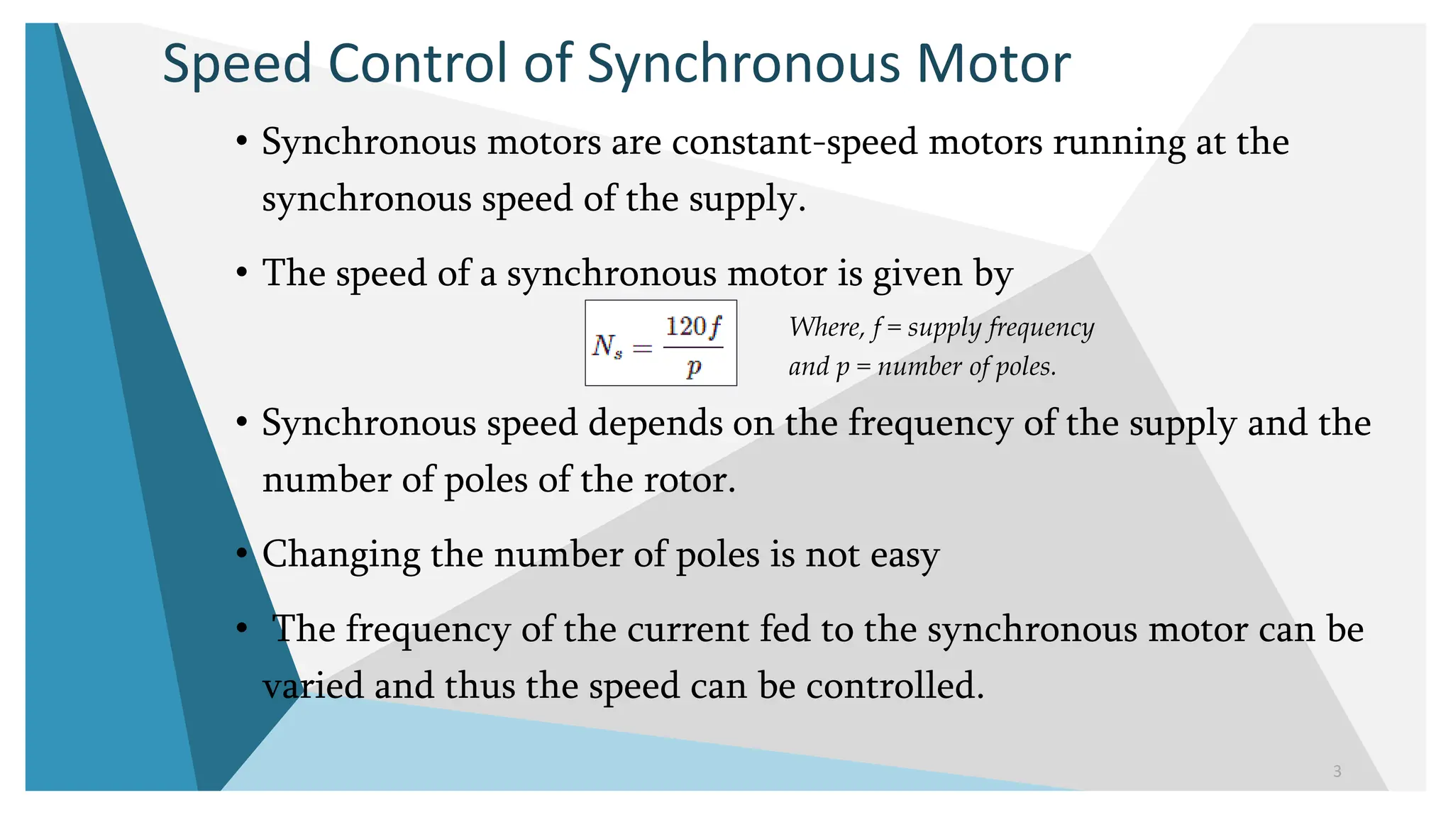 Speed Control of Synchronous Motor
• Synchronous motors are constant-speed motors running at the
synchronous speed of the supply.
• The speed of a synchronous motor is given by
• Synchronous speed depends on the frequency of the supply and the
number of poles of the rotor.
• Changing the number of poles is not easy
• The frequency of the current fed to the synchronous motor can be
varied and thus the speed can be controlled.
3
Where, f = supply frequency
and p = number of poles.
 