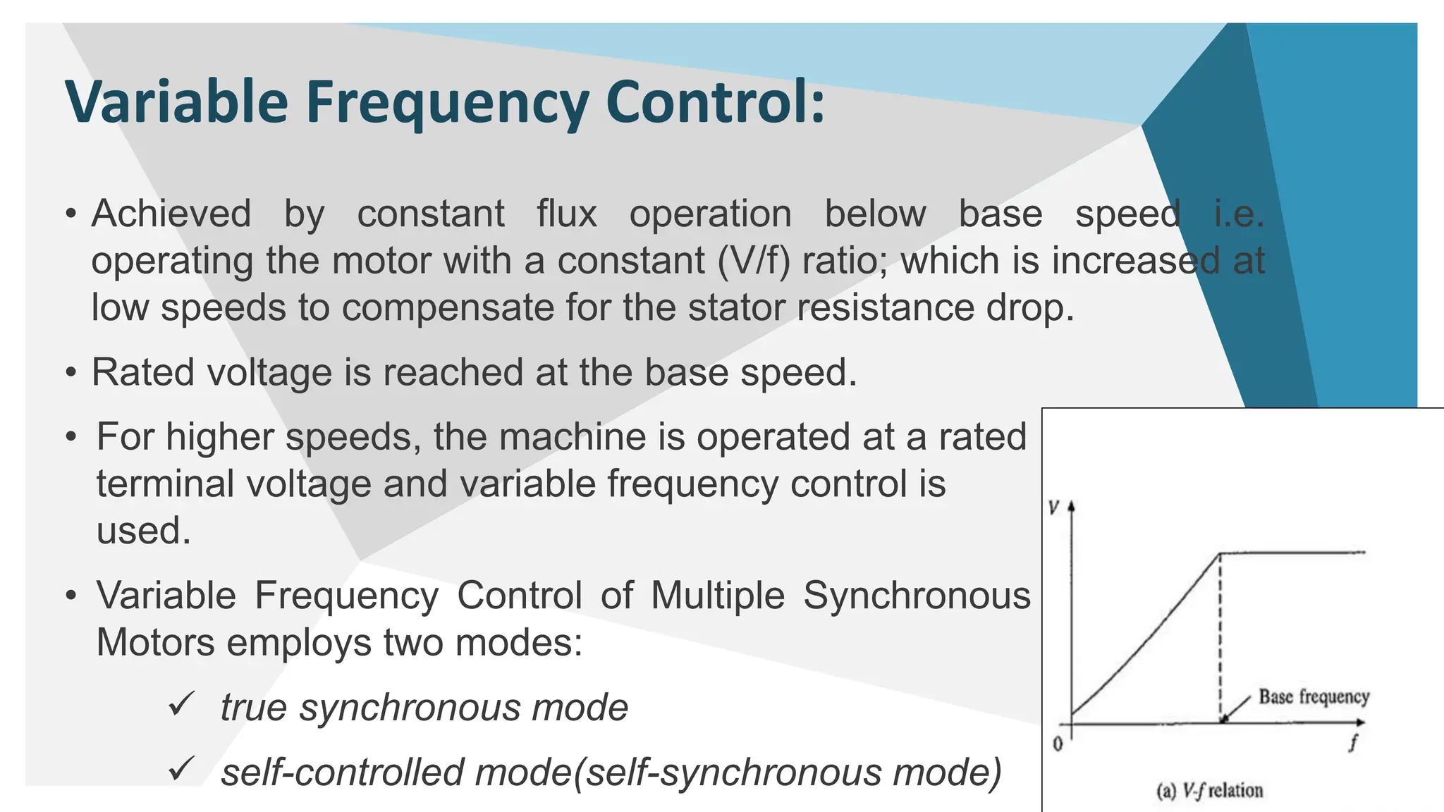 Variable Frequency Control:
• Achieved by constant flux operation below base speed i.e.
operating the motor with a constant (V/f) ratio; which is increased at
low speeds to compensate for the stator resistance drop.
• Rated voltage is reached at the base speed.
4
• For higher speeds, the machine is operated at a rated
terminal voltage and variable frequency control is
used.
• Variable Frequency Control of Multiple Synchronous
Motors employs two modes:
 true synchronous mode
 self-controlled mode(self-synchronous mode)
 