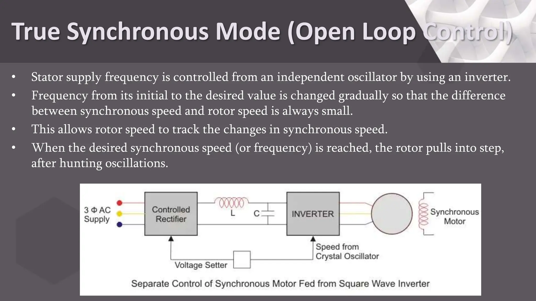True Synchronous Mode (Open Loop Control)
• Stator supply frequency is controlled from an independent oscillator by using an inverter.
• Frequency from its initial to the desired value is changed gradually so that the difference
between synchronous speed and rotor speed is always small.
• This allows rotor speed to track the changes in synchronous speed.
• When the desired synchronous speed (or frequency) is reached, the rotor pulls into step,
after hunting oscillations.
 