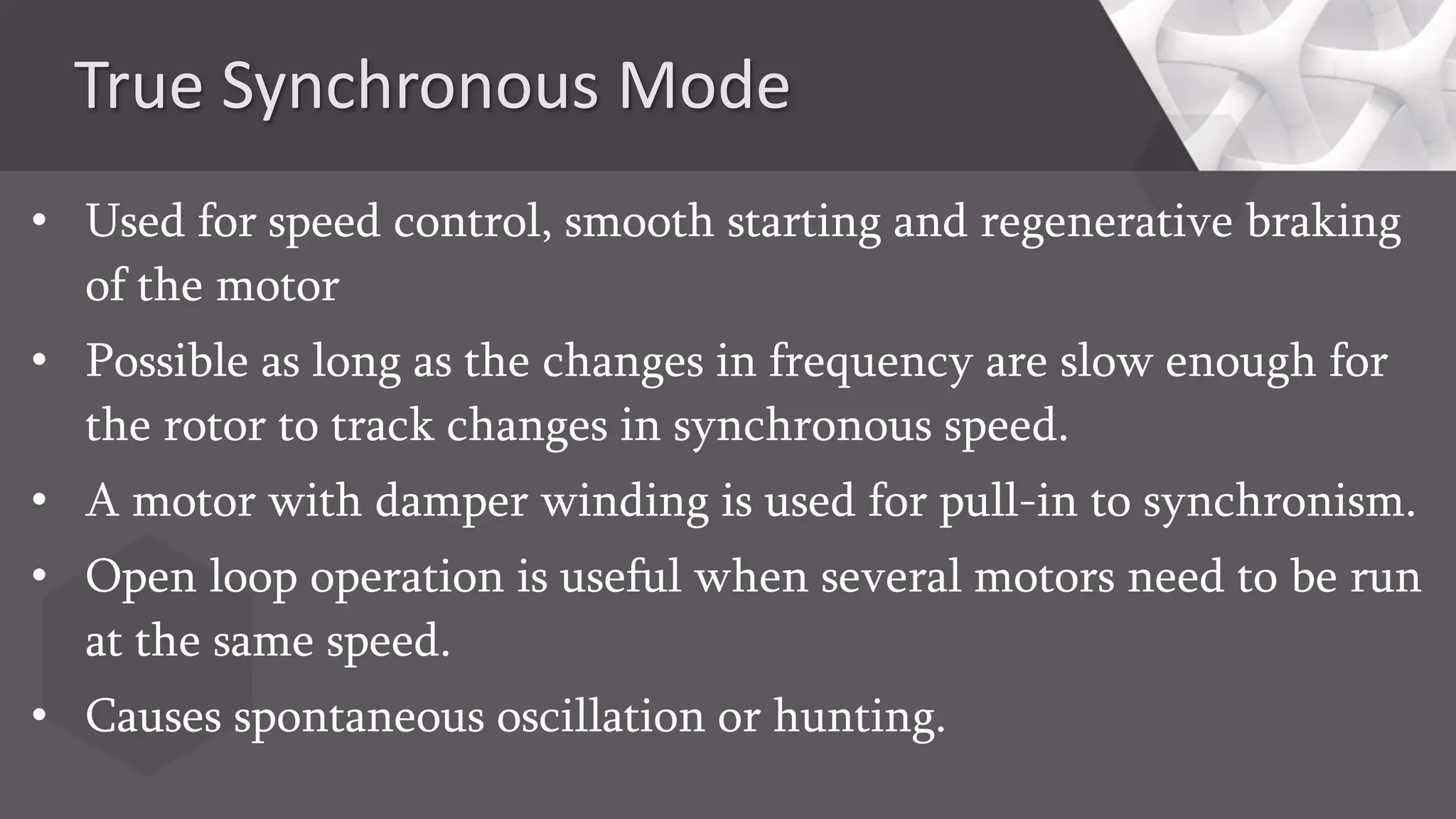 True Synchronous Mode
• Used for speed control, smooth starting and regenerative braking
of the motor
• Possible as long as the changes in frequency are slow enough for
the rotor to track changes in synchronous speed.
• A motor with damper winding is used for pull-in to synchronism.
• Open loop operation is useful when several motors need to be run
at the same speed.
• Causes spontaneous oscillation or hunting.
 