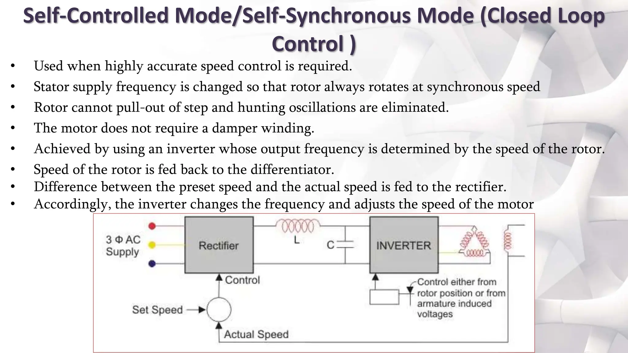Self-Controlled Mode/Self-Synchronous Mode (Closed Loop
Control )
• Used when highly accurate speed control is required.
• Stator supply frequency is changed so that rotor always rotates at synchronous speed
• Rotor cannot pull-out of step and hunting oscillations are eliminated.
• The motor does not require a damper winding.
• Achieved by using an inverter whose output frequency is determined by the speed of the rotor.
• Speed of the rotor is fed back to the differentiator.
• Difference between the preset speed and the actual speed is fed to the rectifier.
• Accordingly, the inverter changes the frequency and adjusts the speed of the motor
 