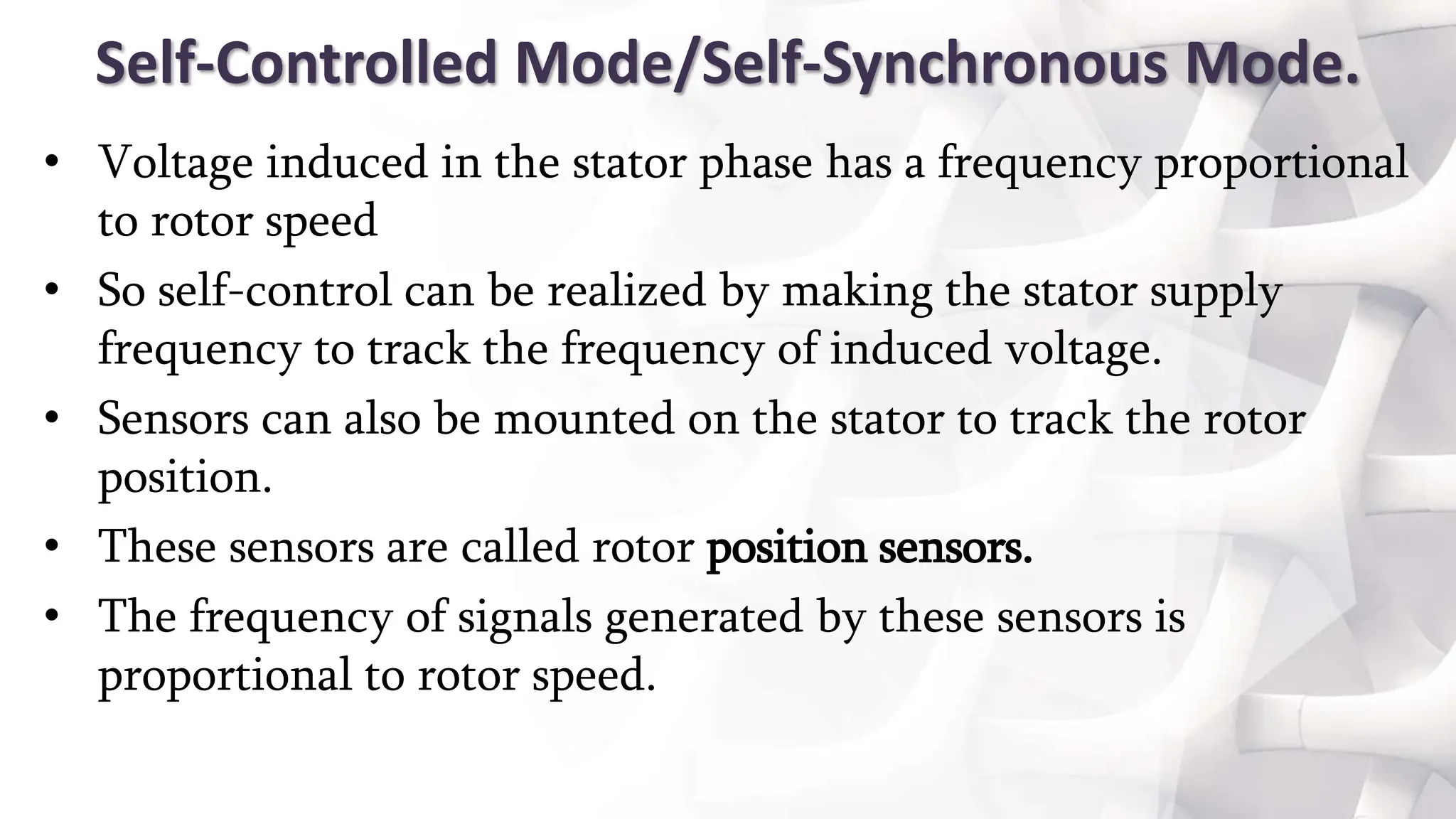 Self-Controlled Mode/Self-Synchronous Mode.
• Voltage induced in the stator phase has a frequency proportional
to rotor speed
• So self-control can be realized by making the stator supply
frequency to track the frequency of induced voltage.
• Sensors can also be mounted on the stator to track the rotor
position.
• These sensors are called rotor position sensors.
• The frequency of signals generated by these sensors is
proportional to rotor speed.
 