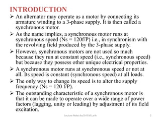INTRODUCTION
➢ An alternator may operate as a motor by connecting its
armature winding to a 3-phase supply. It is then called a
synchronous motor.
➢ As the name implies, a synchronous motor runs at
synchronous speed (Ns = 120f/P) i.e., in synchronism with
the revolving field produced by the 3-phase supply.
➢ However, synchronous motors are not used so much
because they run at constant speed (i.e., synchronous speed)
but because they possess other unique electrical properties.
➢ A synchronous motor runs at synchronous speed or not at
all. Its speed is constant (synchronous speed) at all loads.
➢ The only way to change its speed is to alter the supply
frequency (Ns = 120 f/P).
➢ The outstanding characteristic of a synchronous motor is
that it can be made to operate over a wide range of power
factors (lagging, unity or leading) by adjustment of its field
excitation.
Lecture Notes by Dr.R.M.Larik 2
 