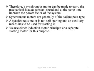 ➢ Therefore, a synchronous motor can be made to carry the
mechanical load at constant speed and at the same time
improve the power factor of the system.
➢ Synchronous motors are generally of the salient pole type.
➢ A synchronous motor is not self-starting and an auxiliary
means has to be used for starting it.
➢ We use either induction motor principle or a separate
starting motor for this purpose.
Lecture Notes by Dr.R.M.Larik 3
 