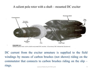 A salient pole rotor with a shaft – mounted DC exciter
DC current from the exciter armature is supplied to the field
windings by means of carbon brushes (not shown) riding on the
commutator that connects to carbon brushes riding on the slip –
rings. Lecture Notes by Dr.R.M.Larik 9
 