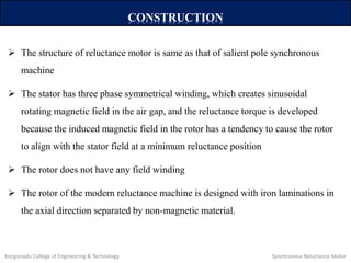 CONSTRUCTION
 The structure of reluctance motor is same as that of salient pole synchronous
machine
 The stator has three phase symmetrical winding, which creates sinusoidal
rotating magnetic field in the air gap, and the reluctance torque is developed
because the induced magnetic field in the rotor has a tendency to cause the rotor
to align with the stator field at a minimum reluctance position
 The rotor does not have any field winding
 The rotor of the modern reluctance machine is designed with iron laminations in
the axial direction separated by non-magnetic material.
Kongunadu College of Engineering & Technology Synchronous Reluctance Motor
 