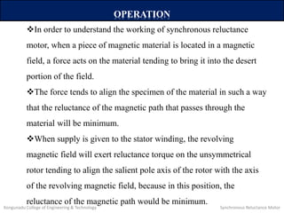 OPERATION
In order to understand the working of synchronous reluctance
motor, when a piece of magnetic material is located in a magnetic
field, a force acts on the material tending to bring it into the desert
portion of the field.
The force tends to align the specimen of the material in such a way
that the reluctance of the magnetic path that passes through the
material will be minimum.
When supply is given to the stator winding, the revolving
magnetic field will exert reluctance torque on the unsymmetrical
rotor tending to align the salient pole axis of the rotor with the axis
of the revolving magnetic field, because in this position, the
reluctance of the magnetic path would be minimum.
Kongunadu College of Engineering & Technology Synchronous Reluctance Motor
 