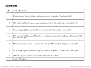 REFERENCES
S.No Books / Web Sources
1. K.Venkataratnam, ‘Special Electrical Machines’, Universities Press (India) Private Limited, 2008
2. T.J.E. Miller, ‘Brushless Permanent Magnet and Reluctance Motor Drives’, Clarendon Press,Oxford, 1989.
3. T. Kenjo, ‘Stepping Motors and Their Microprocessor Controls’, Clarendon Press London, 1984.
4.
R.Krishnan, ‘Switched Reluctance Motor Drives – Modeling, Simulation, Analysis, Design andApplication’, CRC
Press, New York, 2001.
5. P.P. Aearnley, ‘Stepping Motors – A Guide to Motor Theory and Practice’, Peter Perengrinus ,London, 1982.
6. T. Kenjo and S. Nagamori, ‘Permanent Magnet and Brushless DC Motors’, Clarendon Press, London, 1988.
7. K.Dhayalini, “Special Electrical Machines,” Anuradha Publications, 2017.
8. Google and Wikipedia
Kongunadu College of Engineering & Technology Synchronous Reluctance Motor
 