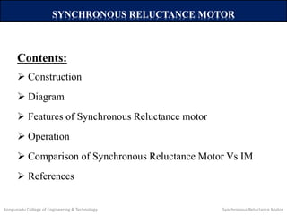 Contents:
 Construction
 Diagram
 Features of Synchronous Reluctance motor
 Operation
 Comparison of Synchronous Reluctance Motor Vs IM
 References
SYNCHRONOUS RELUCTANCE MOTOR
Kongunadu College of Engineering & Technology Synchronous Reluctance Motor
 