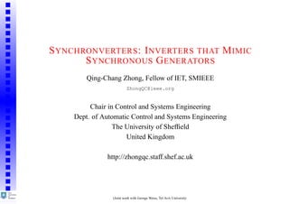 S YNCHRONVERTERS : I NVERTERS THAT M IMIC
       S YNCHRONOUS G ENERATORS
         Qing-Chang Zhong, Fellow of IET, SMIEEE
                          ZhongQC@ieee.org


          Chair in Control and Systems Engineering
     Dept. of Automatic Control and Systems Engineering
                  The University of Shefﬁeld
                      United Kingdom

               http://zhongqc.staff.shef.ac.uk




                 (Joint work with George Weiss, Tel Aviv University
 