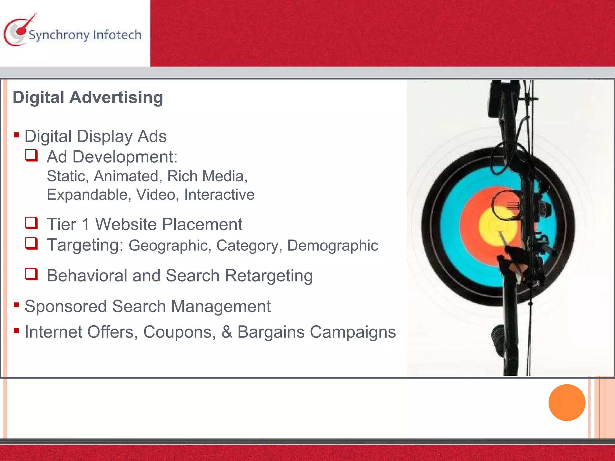 Digital Advertising Digital Display Ads Ad Development:  Static, Animated, Rich Media,  Expandable, Video, Interactive Tier 1 Website Placement Targeting:  Geographic, Category, Demographic Behavioral and Search Retargeting Sponsored Search Management Internet Offers, Coupons, & Bargains Campaigns 