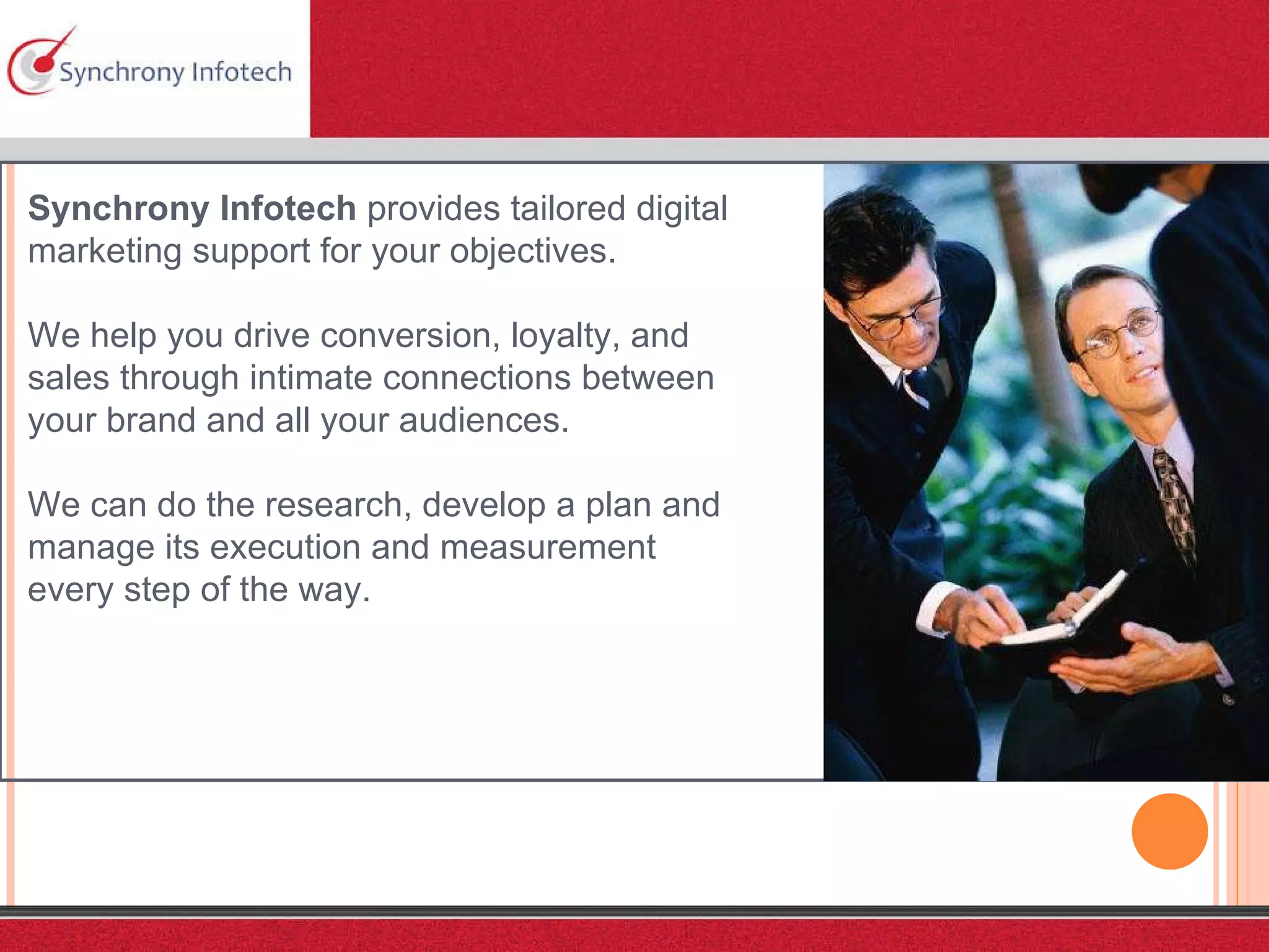Synchrony Infotech  provides tailored digital marketing support for your objectives. We help you drive conversion, loyalty, and sales through intimate connections between your brand and all your audiences.  We can do the research, develop a plan and manage its execution and measurement every step of the way.  
