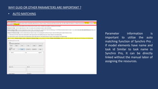 WHY GUID OR OTHER PARAMETERS ARE IMPORTANT ?
Parameter information is
important to utilize the auto
matching function of Synchro Pro .
If model elements have name and
task id Similar to task name in
Synchro Pro, It can be directly
linked without the manual labor of
assigning the resources.
• AUTO MATCHING
 