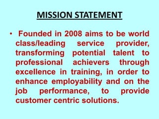 MISSION STATEMENT
• Founded in 2008 aims to be world
  class/leading service provider,
  transforming potential talent to
  professional achievers through
  excellence in training, in order to
  enhance employability and on the
  job performance, to provide
  customer centric solutions.
 