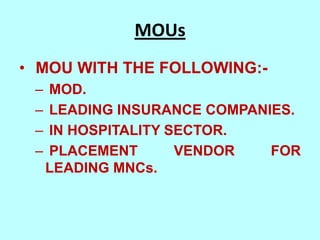 MOUs
• MOU WITH THE FOLLOWING:-
 –   MOD.
 –   LEADING INSURANCE COMPANIES.
 –   IN HOSPITALITY SECTOR.
 –   PLACEMENT       VENDOR   FOR
     LEADING MNCs.
 