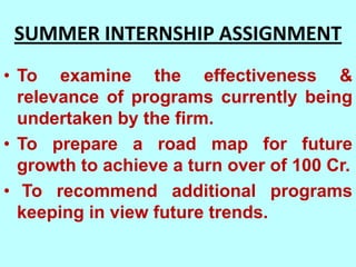 SUMMER INTERNSHIP ASSIGNMENT
• To examine the effectiveness &
  relevance of programs currently being
  undertaken by the firm.
• To prepare a road map for future
  growth to achieve a turn over of 100 Cr.
• To recommend additional programs
  keeping in view future trends.
 