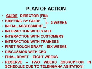 PLAN OF ACTION
•    GUIDE. DIRECTOR (FIN)
•   BRIEFING BY GUIDE      2 WEEKS
•   INITIAL ASSESSMENT
•   INTERACTION WITH STAFF
•   INTERACTION WITH CUSTOMERS
•   INTERACTION WITH TRAINEES
•   FIRST ROUGH DRAFT – SIX WEEKS
•   DISCUSSION WITH CEO
•   FINAL DRAFT – EIGHT WEEKS
•   RESERVE – TWO WEEKS (DISRUPTION        IN
    SCHEDULE DUE TO TELENGANA AGITATION)
 