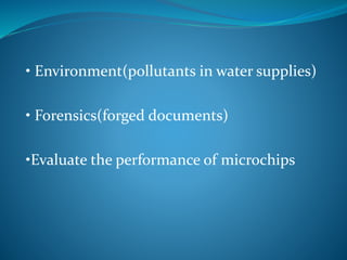 • Environment(pollutants in water supplies) 
• Forensics(forged documents) 
•Evaluate the performance of microchips 
 